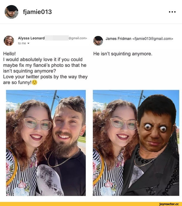 ﻿fjam¡e013
• • •
Alyssa Leonard
tome ▼
@gma¡l.com>
James Fridman <fjamie013@gmail.com>
Hello!	He isn’t squinting anymore.
I would absolutely love it if you could maybe fix my fiance’s photo so that he isn’t squinting anymore?
Love your twitter posts by the way they are so funny! M,James