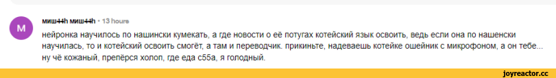 ﻿ОМИШ44Ь МИШ44Ъ ■ 13 Иоиго
нейронка научилось по нашински кумекать, а где новости о её потугах котейский язык освоить, ведь если она по нашенски научилась, то и котейский освоить смогёт, а там и переводчик, прикиньте, надеваешь котенке ошейник с микрофоном, а он тебе... ну чё кожаный, препёрся