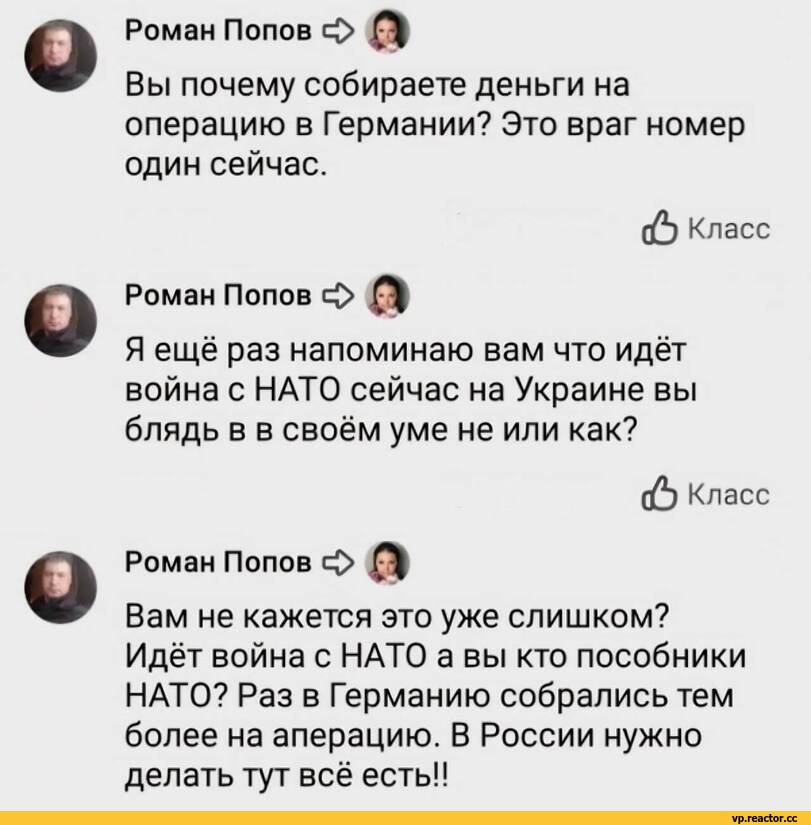 ﻿Роман Попов с(>
Вы почему собираете деньги на операцию в Германии? Это враг номер один сейчас.
(£) Класс
Роман Попов с£> £Э|
Я ещё раз напоминаю вам что идёт война с НАТО сейчас на Украине вы блядь в в своём уме не или как?
(6 Класс
Роман Попов О А|
Вам не кажется это уже слишком?
Идёт