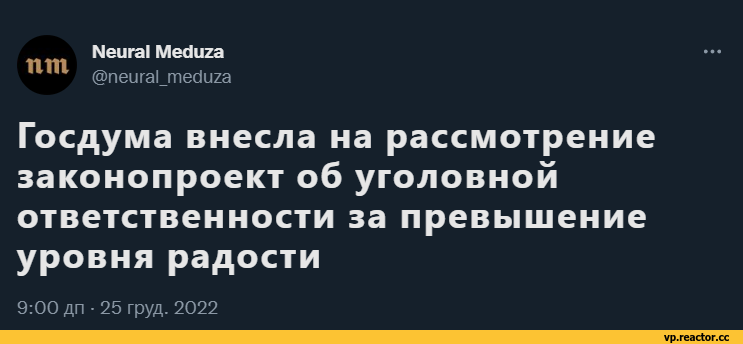 ﻿пт
Меига! МесЯига
@neural_meduza
Госдума внесла на рассмотрение законопроект об уголовной ответственности за превышение уровня радости
9:00 дп • 25 груд. 2022,всё плохо,все плохо (и саловатно),фэндомы,нейронные сети,разная политота