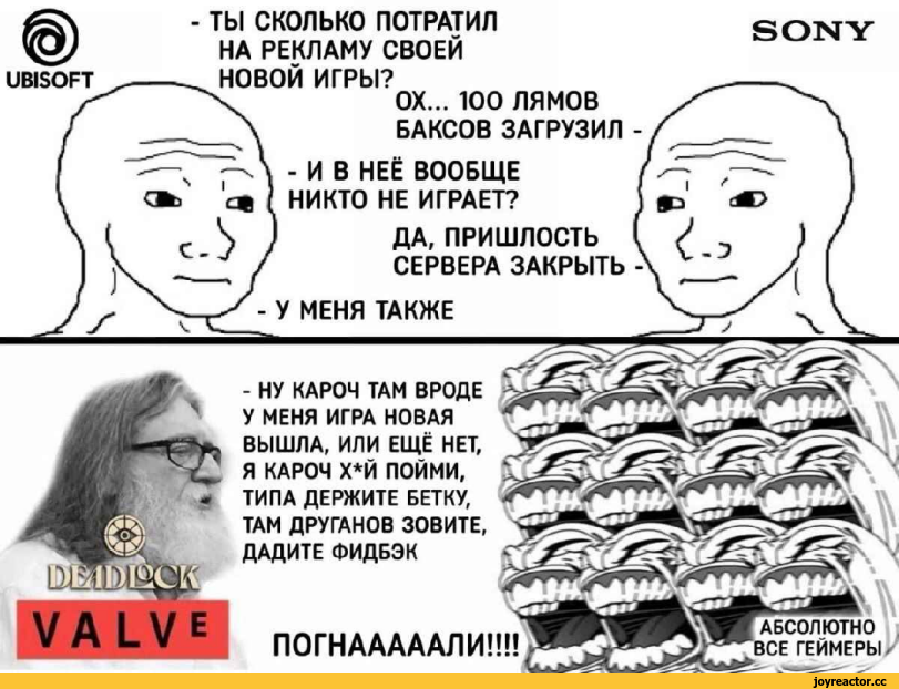 ﻿SONY
UBISOFT
ТЫ СКОЛЬКО ПОТРАТИЛ НА РЕКЛАМУ СВОЕЙ НОВОЙ ИГРЫ?
ОХ... 100 ЛЯМОВ БАКСОВ ЗАГРУЗИЛ
- И В НЕЁ ВООБЩЕ НИКТО НЕ ИГРАЕТ?
ДА, ПРИШЛОСТЬ СЕРВЕРА ЗАКРЫТЬ
МЕНЯ ТАКЖЕ
- НУ КАРОЧ ТАМ ВРОДЕ У МЕНЯ ИГРА НОВАЯ ВЫШЛА, ИЛИ ЕЩЁ НЕТ, Я КАРОЧ Х*Й ПОЙМИ, ТИПА ДЕРЖИТЕ ВЕТКУ, ТАМ ДРУГАНОВ ЗОВИТЕ,