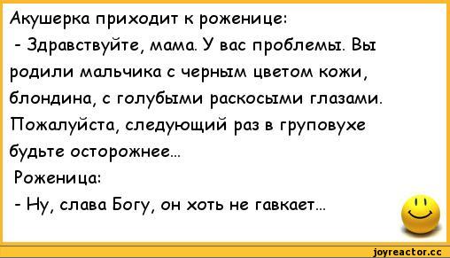 ﻿Акушерка приходит к роженице:
-	Здравствуйте, мама. У вас проблемы. Вы родили мальчика с черным цветом кожи, блондина, с голубыми раскосыми глазами. Пожалуйста, следующий раз в груповухе будьте осторожнее...
Роженица:
-	Ну, слава Богу, он хоть не гавкает...,анекдоты,пошлые анекдоты