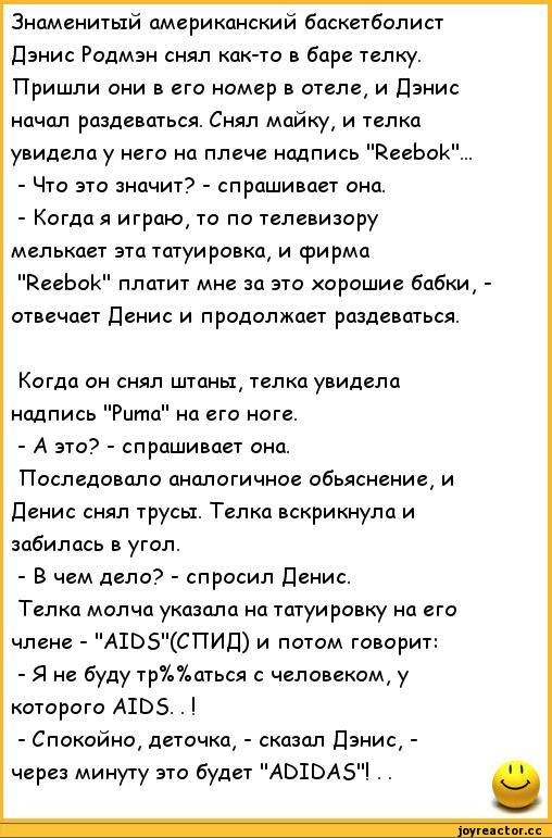 ﻿Знаменитый американский баскетболист Дэнис Родмэн снял как-то в баре телку. Пришли они в его номер в отеле, и Дэнис начал раздеваться. Снял майку, и телка увидела у него на плече надпись "Reebok"..
-	Что это значит? - спрашивает она.
-	Когда я играю, то по телевизору мелькает эта татуировка, и