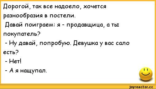 ﻿Дорогой, так все надоело, хочется разнообразия в постели.
Давай поиграем: я - продавщица, а ты покупатель?
-	Иу давай, попробую. Девушка у вас сало есть?
-	Нет!
-	А я нащупал.	**,анекдоты,пошлые анекдоты