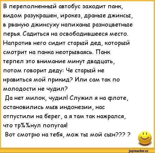 ﻿В переполненный автобус заходит панк, видом разукрашен, ирокез, драные джинсы, в рваную джинсуху напиханы разноцветные перья. Садиться на освободившееся место. Напротив него сидит старый дед, который смотрит на панка неотрываясь. Панк терпел это внимание минут двадцать, потом говорит деду: Че