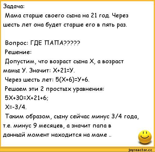 ﻿Задача:
Мама старше своего сына на 21 год. Через шесть лет она будет старше его в пять раз.
Вопрос: ГДЕ ПАТТА?????
Решение:
Допустим, что возраст сына X, а возраст мамы У. Значит: Х+21=У.
Через шесть лет: 5(Х+6)=У+6.
Решаем эти 2 простых уравнения:
5Х+30=Х+21+6;
Х=-3/4.
Таким образом, сыну