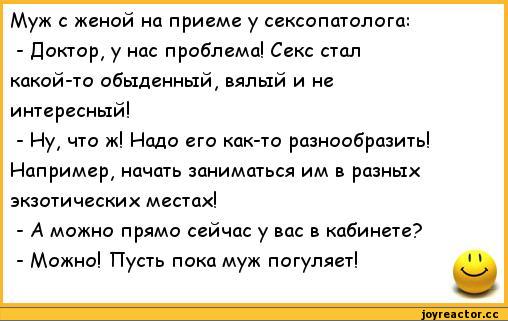 ﻿Муж с женой на приеме у сексопатолога:
-	Доктор, у нас проблема! Секс стал какой-то обыденный, вялый и не интересный!
-	Ну, что ж! Надо его как-то разнообразить! Например, начать заниматься им в разных экзотических местах!
-	А можно прямо сейчас у вас в кабинете?
-	Можно! Пусть пока муж