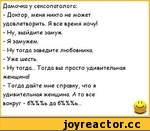 ﻿Дамочка у сексопатолога:
-	Доктор, меня никто не может удовлетворить. Я все время хочу!
-	Ну, выйдите замуж.
-	Я замужем.
-	Ну тогда заведите любовника.
-	Уже шесть.
-	Ну тогда... Тогда вы просто удивительная женщина!
-	Тогда дайте мне справку, что я удивительная женщина. А то все вокруг -