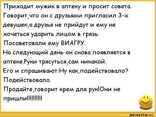 ﻿Приходит мужик в аптеку и просит совета. Говорит,что он с друзьями пригласил 3-х девушек,а друзья не прийдут и ему не хочеться ударить лицом в грязь. Посоветовали ему ВИАГРУ.
На следующий день он снова появляется в аптеке.Руки трясуться,сам никакой.
Его и спрашивакзт:Ну как,подействовало?