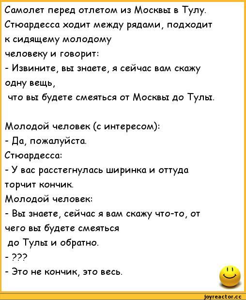 ﻿Самолет перед отлетом из Москвы в Тулу. Стюардесса ходит между рядами, подходит к сидящему молодому человеку и говорит:
-	Извините, вы знаете, я сейчас вам скажу одну вещь,
что вы будете смеяться от Москвы до Тулы.
Молодой человек (с интересом):
-	Да, пожалуйста.
Стюардесса:
-	У вас