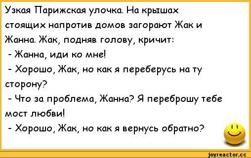 ﻿Узкая Парижская улочка. На крышах стоящих напротив домов загорают Жак и Жанна. Жак, подняв голову, кричит:
-	Жанна, иди ко мне!
-	Хорошо, Жак, но как я переберусь на ту сторону?
-	Что за проблема, Жанна? Я переброшу тебе мост любви!
-	Хорошо, Жак, но как я вернусь обратно?,анекдоты,пошлые