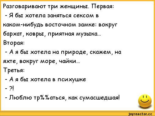 ﻿Разговаривают три женщины. Первая:	
- Я бы хотела заняться сексом в	
каком-нибудь восточном замке: вокруг	
бархат, ковры, приятная музыка...	
Вторая:	
- А я бы хотела на природе, скажем, на	
яхте, вокруг море, чайки...	
Третья:	
- А я бы хотела в психушке	
- ?!	
- Люблю тр%%аться, как