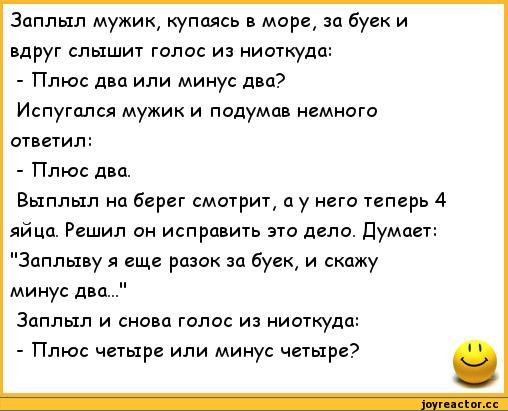 ﻿Заплыл мужик, купаясь в море, за буек и вдруг слышит голос из ниоткуда:
-	Плюс два или минус два?
Испугался мужик и подумав немного ответил:
-	Плюс два.
Выплыл на берег смотрит, а у него теперь 4 яйца. Решил он исправить это дело. Думает: "Заплыву я еще разок за буек, и скажу минус два..."
