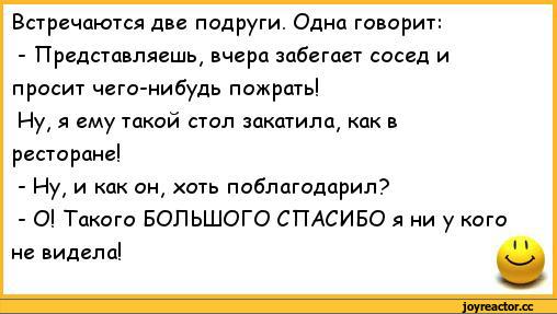 ﻿Встречаются две подруги. Одна говорит:
-	Представляешь, вчера забегает сосед и просит чего-нибудь пожрать!
Ну, я ему такой стол закатила, как в ресторане!
-	Ну, и как он, хоть поблагодарил?
-	О! Такого БОЛЬШОГО СПАСИБО я ни у кого не видела!,анекдоты,пошлые анекдоты