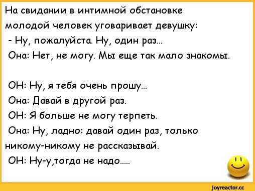 ﻿На свидании в интимной обстановке молодой человек уговаривает девушку:
- Ну, пожалуйста. Ну, один раз...
Она: Нет, не могу. Мы еще так мало знакомы.
ОН: Ну, я тебя очень прошу...
Она: Давай в другой раз.
ОН: Я больше не могу терпеть.
Она: Ну, ладно: давай один раз, только никому-никому не