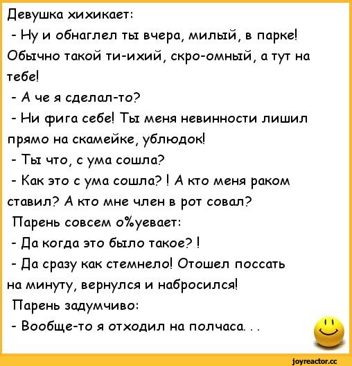 ﻿Девушка хихикает:
-	Иу и обнаглел ты вчера, милый, в парке! Обычно такой ти-ихий, скро-омный, а тут на тебе!
-	А че я сделап-то?
-	Ни фига себе! Ты меня невинности лишил прямо на скамейке, ублюдок!
-	Ты что, с ума сошла?
-	Как это с ума сошла? ! А кто меня раком ставил? А кто мне член в рот