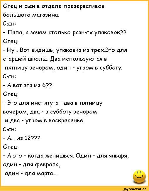 ﻿Отец и сын в отделе презервативов большого магазина.
Сын:
-	Папа, а зачем столько разных упаковок?? Отец:
-	Ну... Вот видишь, упаковка из трех.Это для старшей школы. Два используются в пятницу вечером, один - утром в субботу.
Сын:
-	А вот эта из 6??
Отец:
-	Это для института : два в пятницу