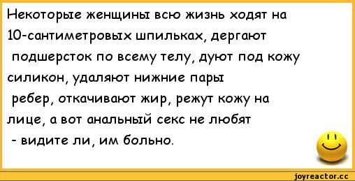 ﻿Некоторые женщины всю жизнь ходят на 10-сантиметровых шпильках, дергают подшерсток по всему телу, дуют под кожу силикон, удаляют нижние пары ребер, откачивают жир, режут кожу на лице, а вот анальный секс не любят - видите ли, им больно.	1 V,анекдоты,пошлые анекдоты