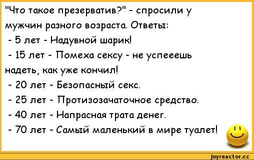 ﻿"Что такое презерватив?" - спросили у мужчин разного возраста. Ответы:
-	5 лет - Надувной шарик!
-	15 лет - Помеха сексу - не успееешь надеть, как уже кончил!
-	20 лет - Безопасный секс.
-	25 лет - Протизозачаточное средство.
-	40 лет - Напрасная трата денег.
-	70 лет - Самый маленький в мире