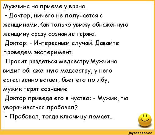 ﻿Мужчина на приеме у врача.
-	Доктор, ничего не получается с женщинами.Как только увижу обнаженную женщину сразу сознание теряю.
Доктор: - Интересный случай. Давайте проведем эксперимент.
Просит раздеться медсестру.Мужчина видит обнаженную медсестру, у него естественно встает, бьет его по лбу,