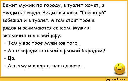 ﻿Бежит мужик по городу, в туалет хочет, а сходить некуда. Видит вывеска "Гей-клуб" забежал и в туалет. А там стоят трое в рядок и занимаются сексом. Мужик выскочил и к швейцару:
-	Там у вас трое мужиков того...
-	А по середине такой с рыжей бородой? -Да.
-	А этому и в карты всегда везет.
I I