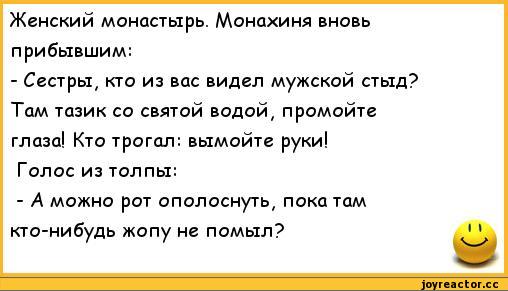 ﻿Женский монастырь. Монахиня вновь прибывшим:
-	Сестры, кто из вас видел мужской стыд? Там тазик со святой водой, промойте глаза! Кто трогал: вымойте руки!
Голос из толпы:
-	А можно рот ополоснуть, пока там кто-нибудь жопу не помыл?,анекдоты,пошлые анекдоты