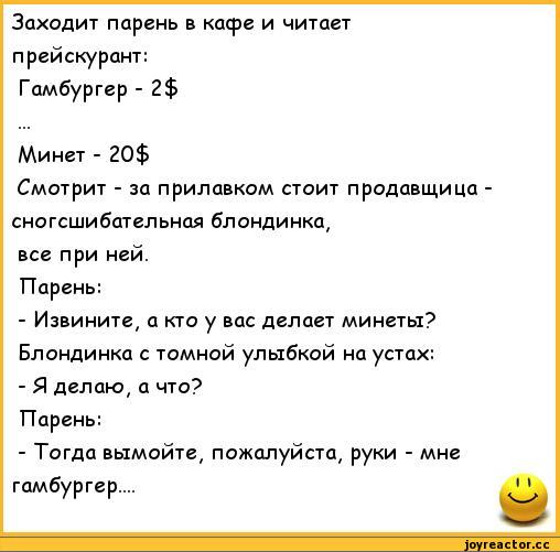 ﻿Заходит парень в кафе и читает	
прейскурант:	
Гамбургер - 2$	
Минет - 20$	
Смотрит - за прилавком стоит продавщица -	
сногсшибательная блондинка,	
все при ней.	
Парень:	
- Извините, а кто у вас делает минеты?	
Блондинка с томной улыбкой на устах:	
- Я делаю, а что?	
Парень:	
- Тогда