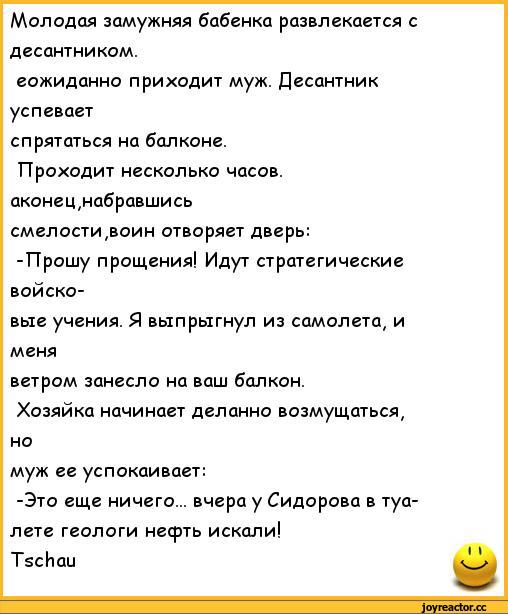 ﻿Молодая замужняя бабенка развлекается с десантником.
еожиданно приходит муж. Десантник успевает
спрятаться на балконе.
Проходит несколько часов, аконец,набравшись смелости,воин отворяет дверь:
-Прошу прощения! Идут стратегические войсковые учения. Я выпрыгнул из самолета, и меня
ветром занесло