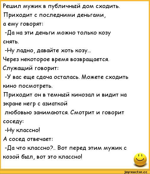 ﻿Решил мужик в публичный дом сходить. Приходит с последними деньгами, а ему говорят:
-Да на эти деньги можно только козу снять.
-Иу ладно, давайте хоть козу...
Через некоторое время возвращается. Служащий говорит:
-У вас еще сдача осталась. Можете сходить кино посмотреть.
Приходит он в темный