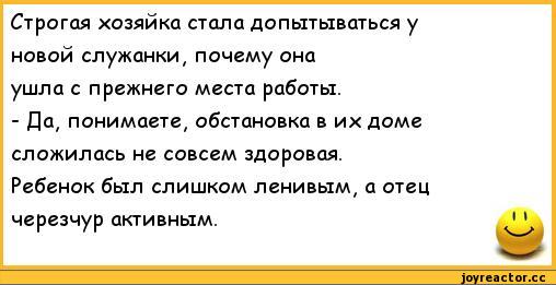 ﻿Строгая хозяйка стала допытываться у	
новой служанки, почему она	
ушла с прежнего места работы.	
- Да, понимаете, обстановка в их доме	
сложилась не совсем здоровая.	
Ребенок был слишком ленивым, а отец	
черезчур активным.	1 1,анекдоты,пошлые анекдоты