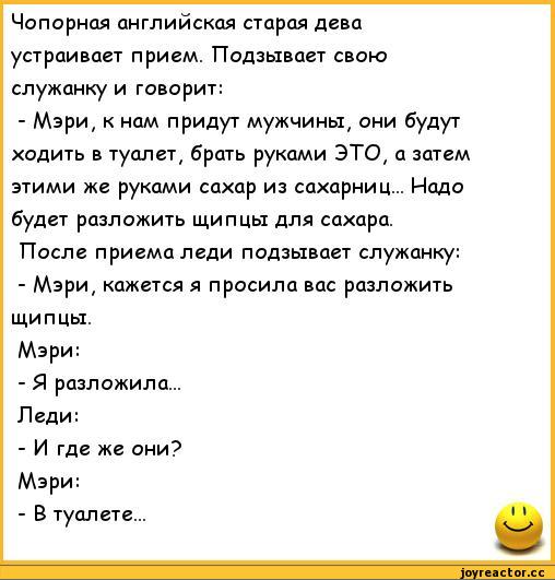 ﻿Чопорная английская старая дева устраивает прием. Подзывает свою служанку и говорит:
-	Мэри, к нам придут мужчины, они будут ходить в туалет, брать руками ЭТО, а затем этими же руками сахар из сахарниц... Надо будет разложить щипцы для сахара.
После приема леди подзывает служанку:
-	Мэри,