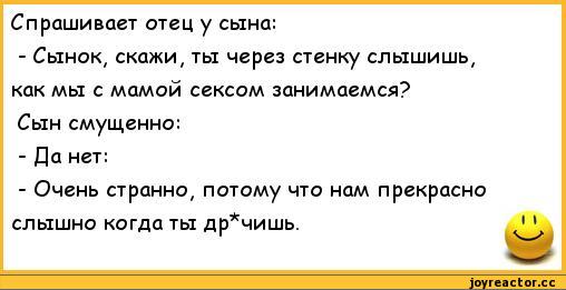 ﻿Спрашивает отец у сына:	
- Сынок, скажи, ты через стенку слышишь,	
как мы с мамой сексом занимаемся?	
Сын смущенно:	
- Да нет:	
- Очень странно, потому что нам прекрасно	
слышно когда ты др*чишь.	11 м,анекдоты,пошлые анекдоты