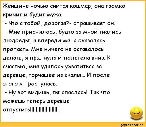 ﻿Женщине ночью снится кошмар, она громко кричит и будит мужа.
-	Что с тобой, дорогая?- спрашивает он.
-	Мне приснилось, будто за мной гнались людоеды, а впереди меня оказалась пропасть. Мне ничего не оставалось делать, я прыгнула и полетела вниз. К счастью, мне удалось ухватиться за деревце,