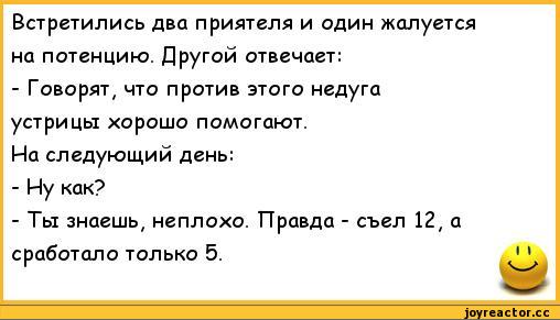 ﻿Встретились два приятеля и один жалуется на потенцию. Другой отвечает:
-	Говорят, что против этого недуга устрицы хорошо помогают.
На следующий день:
-	Иу как?
-	Ты знаешь, неплохо. Правда - съел 12, а сработало только 5.
I I,анекдоты,пошлые анекдоты