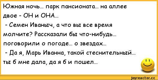 ﻿Южная ночь... парк пансионата... на аллее двое - ОН и ОНА...
-	Семен Иваныч, а что вы все время молчите? Рассказали бы что-нибудь... поговорили о погоде... о звездах...
-	Да я# Марь Иванна, такой стеснительный...
ты б мне дала, да я б и пошел...	1 V,анекдоты,пошлые анекдоты