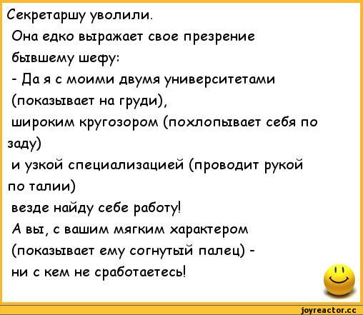 ﻿Секретаршу уволили.
Она едко выражает свое презрение бывшему шефу:
- Да я с моими двумя университетами (показывает на груди),
широким кругозором (похлопывает себя по заду)
и узкой специализацией (проводит рукой по талии)
везде найду себе работу!
А вы, с вашим мягким характером (показывает ему