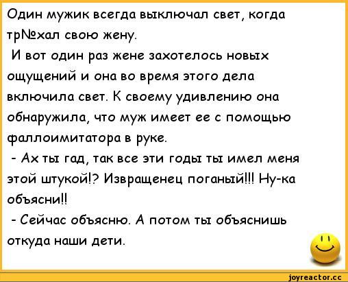 ﻿Один мужик всегда выключал свет, когда тр№хал свою жену.
И вот один раз жене захотелось новых ощущений и она во время этого дела включила свет. К своему удивлению она обнаружила, что муж имеет ее с помощью фаллоимитатора в руке.
-	Ах ты гад, так все эти годы ты имел меня этой штукой!? Извращенец