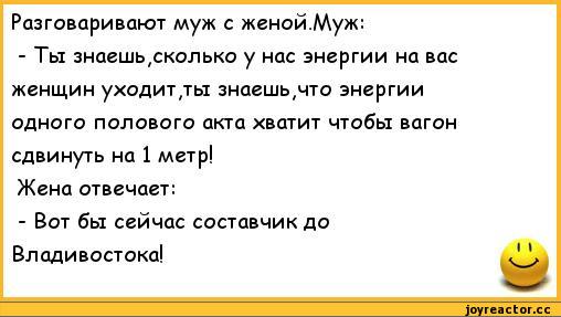 ﻿Разговаривают муж с женой.Муж:
-	Ты знаешь,сколько у нас энергии на вас женщин уходит,ты знаешь,что энергии одного полового акта хватит чтобы вагон сдвинуть на 1 метр!
Жена отвечает:
-	Вот бы сейчас составчик до Владивостока!
11,анекдоты,пошлые анекдоты