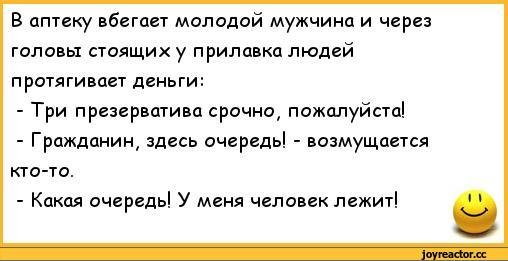 ﻿В аптеку вбегает молодой мужчина и через	
головы стоящих у прилавка людей	
протягивает деньги:	
- Три презерватива срочно, пожалуйста!	
- Гражданин# здесь очередь! - возмущается	
кто-то.	
- Какая очередь! У меня человек лежит!	11,анекдоты,пошлые анекдоты