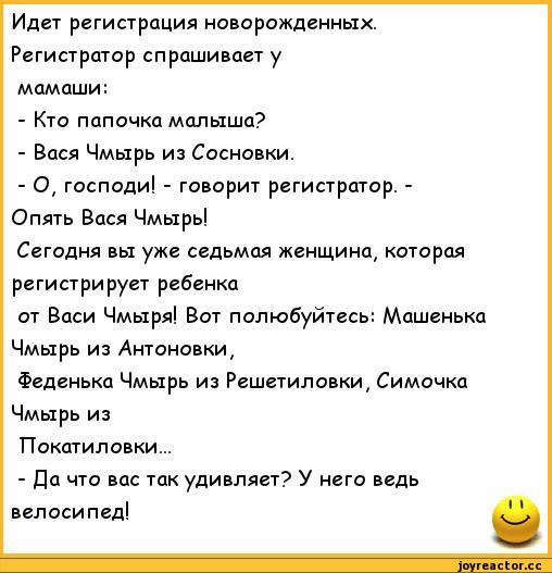 ﻿Идет регистрация новорожденных. Регистратор спрашивает у мамаши:
-	Кто папочка малыша?
-	Вася Чмырь из Сосновки.
-	О, господи! - говорит регистратор. -Опять Вася Чмырь!
Сегодня вы уже седьмая женщина, которая регистрирует ребенка
от Васи Чмыря! Вот полюбуйтесь: Машенька Чмырь из Антоновки,
