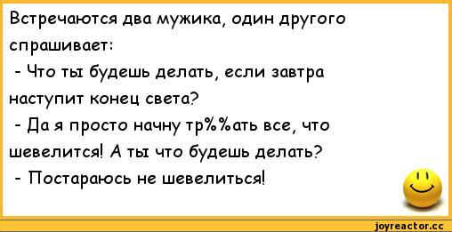 ﻿Встречаются два мужика, один другого	
спрашивает:	
- Что ты будешь делать, если завтра	
наступит конец света?	
- Да я просто начну тр%%ать все, что	
шевелится! А ты что будешь делать?	
- Постараюсь не шевелиться!	1 1,анекдоты,пошлые анекдоты