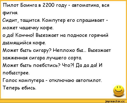 ﻿Пилот Боинга в 2200 году - автоматика, вся фигня.
Сидит, тащится. Компутер его спрашивает -может чашечку кофе.
о,да! Кончно! Выезжает на подносе горячий дымящийся кофе.
Может быть сигару? Неплохо бы... Выезжает зажженная сигара лучшего сорта.
Может быть поебстись? Что?! Да да да! И побыстрее.
