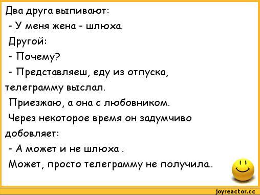 ﻿Два друга выпивают:	
- У меня жена - шлюха.	
Другой:	
- Почему?	
- Представляеш, еду из отпуска,	
телеграмму выслал.	
Приезжаю, а она с любовником.	
Через некоторое время он задумчиво	
добовляет:	
- А может и не шлюха .	
Может, просто телеграмму не получила..	1 1
	525,анекдоты,пошлые