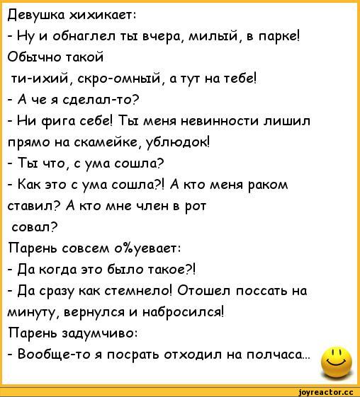 ﻿Девушка хихикает:
-	Иу и обнаглел ты вчера# милый, в парке! Обычно такой
ти-ихий, скро-омный, а тут на тебе!
-	А че я сделал-то?
-	Ии фига себе! Ты меня невинности лишил прямо на скамейке, ублюдок!
-Ты что, с ума сошла?
-	Как это с ума сошла?! А кто меня раком ставил? А кто мне член в рот
