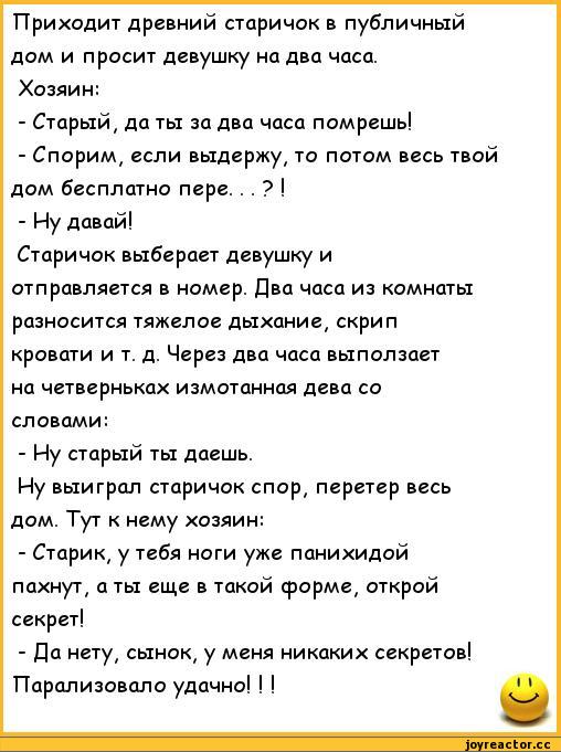 ﻿Приходит древний старичок в публичный дом и просит девушку на два часа.
Хозяин:
-	Старый, да ты за два часа помрешь!
-	Спорим, если выдержу, то потом весь твой дом бесплатно пере. . . ? !
-	Иу давай!
Старичок выберает девушку и отправляется в номер. Два часа из комнаты разносится тяжелое