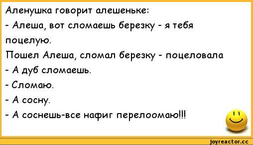 ﻿Аленушка говорит алешеньке:
-	Алеша, вот сломаешь березку - я тебя поцелую.
Пошел Алеша, сломал березку - поцеловала
-	А дуб сломаешь.
-	Сломаю.
-	А сосну.
-	А соснешь-все насриг перелоомаю!!!
11,анекдоты,пошлые анекдоты