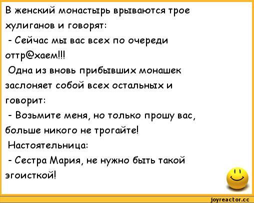 ﻿В женский монастырь врываются трое	
хулиганов и говорят:	
- Сейчас мы вас всех по очереди	
оттр@хаем!!!	
Одна из вновь прибывших монашек	
заслоняет собой всех остальных и	
говорит:	
- Возьмите меня, но только прошу вас,	
больше никого не трогайте!	
Настоятельница:	
- Сестра Мария, не