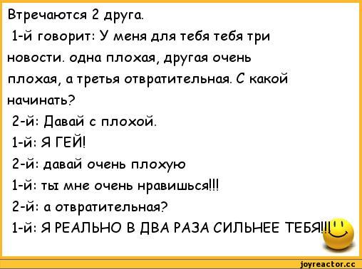 ﻿Втречаются 2 друга.	
1-й говорит: У меня для тебя тебя три	
новости, одна плохая, другая очень	
плохая, а третья отвратительная. С какой	
начинать?	
2-й: Давай с плохой.	
1-й: Я ГЕЙ!	
2-й: давай очень плохую	
1-й: ты мне очень нравишься!!!	
2-й: а отвратительная?	
1-й: Я РЕАЛЬНО В ДВА