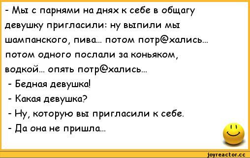 ﻿- Мы с парнями на днях к себе в общагу	
девушку пригласили: ну выпили мы	
шампанского, пива... потом потр@хались...	
потом одного послали за коньяком,	
водкой... опять потр@хались...	
- Бедная девушка!	
- Какая девушка?	
- Ну, которую вы пригласили к себе.	
- Да она не пришла...	11,анекдоты