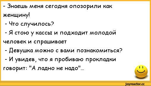 ﻿- Знаешь меня сегодня опозорили как	
женщину!	
- Что случилось?	
- Я стою у кассы и подходит молодой	
человек и спрашивает	
- Девушка можно с вами познакомиться?	
- И увидев, что я пробиваю прокладки	
говорит: "А ладно не надо"...	1 1,анекдоты,пошлые анекдоты